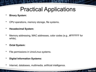 Practical Applications
• Binary System:
• CPU operations, memory storage, file systems.
• Hexadecimal System:
• Memory addressing, MAC addresses, color codes (e.g., #FFFFFF for
white).
• Octal System:
• File permissions in Unix/Linux systems.
• Digital Information Systems:
• Internet, databases, multimedia, artificial intelligence.
 