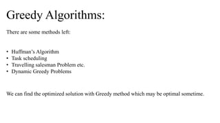 There are some methods left:
• Huffman’s Algorithm
• Task scheduling
• Travelling salesman Problem etc.
• Dynamic Greedy Problems
Greedy Algorithms:
We can find the optimized solution with Greedy method which may be optimal sometime.
 