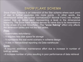 Snow Flake Schema is an extension of the Star schema where each point
of star is further explodes into more points . In other words, the
dimensional tables are further normalized(3rd Normal Form) into multiple
related look up tables each representing a level in the dimensional
hierarchy. The Snow flake schema derives its name due to its resemblance
to the shape of a real Snowflake . The "snow flaking" effect only affects
the dimension tables and not the fact tables.
Pros:
 It eliminates redundancy
 It requires less disk space for storage
 It represents the real world scenario in schema design
 It aids in transactional reporting via Data warehouse
Cons:
It requires additional maintenance effort due to increase in number of
look up tables
It increase number of joins resulting in poor performance of data retrieval
 