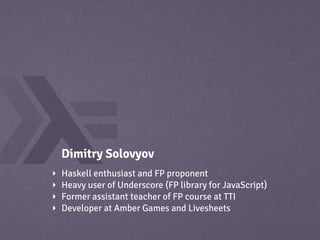 Dimitry Solovyov
‣   Haskell enthusiast and FP proponent
‣   Heavy user of Underscore (FP library for JavaScript)
‣   Former assistant teacher of FP course at TTI
‣   Developer at Amber Games and Livesheets
 