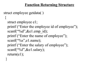 Function Returning Structure
struct employee getdata( )
{
struct employee e1;
printf (“Enter the employee id of employee”);
scanf(“%d”,&e1.emp_id);
printf (“Enter the name of employee”);
scanf(“%s”,e1.name);
printf (“Enter the salary of employee”);
scanf(“%f”,&e1.salary);
return(e1);
}
 