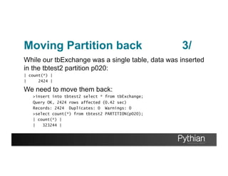 Moving Partition back
While our tbExchange was a single table, data was inserted
in the tbtest2 partition p020:
| count(*) |
| 2424 |
We need to move them back:
>insert into tbtest2 select * from tbExchange;
Query OK, 2424 rows affected (0.42 sec)
Records: 2424 Duplicates: 0 Warnings: 0
>select count(*) from tbtest2 PARTITION(p020);
| count(*) |
| 323244 |
3/
 