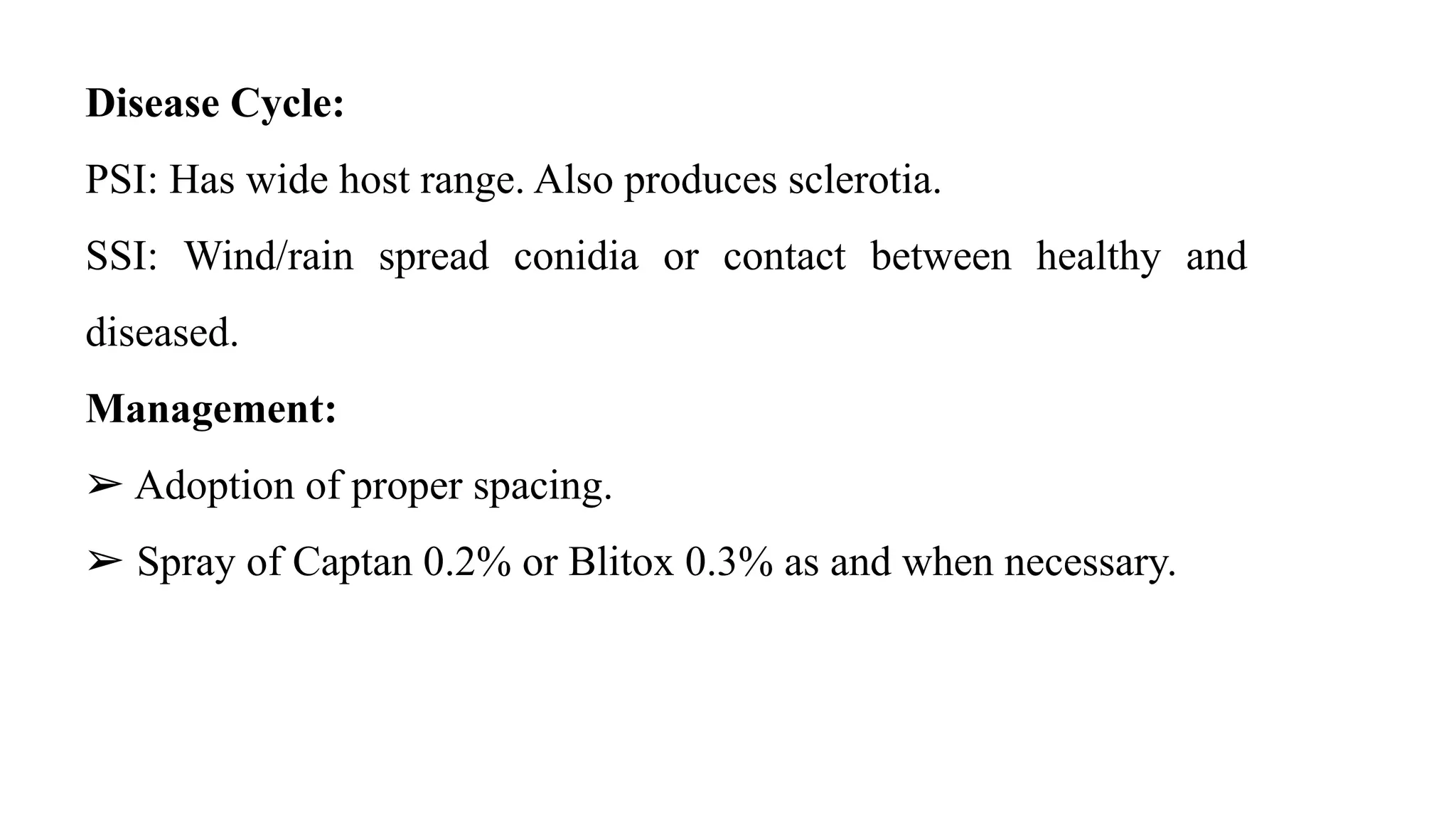 Disease Cycle:
PSI: Has wide host range. Also produces sclerotia.
SSI: Wind/rain spread conidia or contact between healthy and
diseased.
Management:
➢ Adoption of proper spacing.
➢ Spray of Captan 0.2% or Blitox 0.3% as and when necessary.
 