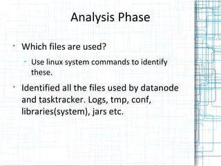 Analysis Phase
•
    Which files are used?
    –
        Use linux system commands to identify
        these.
•
    Identified all the files used by datanode
    and tasktracker. Logs, tmp, conf,
    libraries(system), jars etc.
 