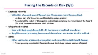 7-Apr-24
Placing File Records on Disk (5/8)
• Spanned Records
– Utilization of unused space if Records in a file can span more than one Block
• i.e. Store part of a Record on one Block & the rest on another
• A pointer at the end of 1st Block points to the Block containing the remainder of the Record
(if it is not the next consecutive block on disk)
• Unspanned records
– Used with fixed-length Records (B > R) that cannot cross Block boundaries
– Simplifies record processing because each Record start at a known location in Block
• Note:
– Either spanned or unspanned organization can be used for variable-length Records
• Prefer spanning organization if average Record size is large (reduce wastage of space)
Christalin Nelson | SOCS
28 of 80
 