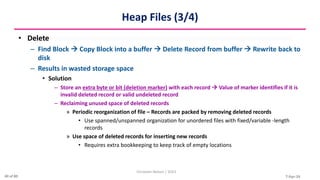 7-Apr-24
Heap Files (3/4)
• Delete
– Find Block  Copy Block into a buffer  Delete Record from buffer  Rewrite back to
disk
– Results in wasted storage space
• Solution
– Store an extra byte or bit (deletion marker) with each record  Value of marker identifies if it is
invalid deleted record or valid undeleted record
– Reclaiming unused space of deleted records
» Periodic reorganization of file – Records are packed by removing deleted records
• Use spanned/unspanned organization for unordered files with fixed/variable -length
records
» Use space of deleted records for inserting new records
• Requires extra bookkeeping to keep track of empty locations
Christalin Nelson | SOCS
40 of 80
 
