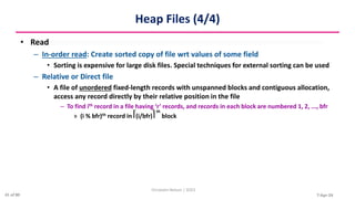 7-Apr-24
Heap Files (4/4)
• Read
– In-order read: Create sorted copy of file wrt values of some field
• Sorting is expensive for large disk files. Special techniques for external sorting can be used
– Relative or Direct file
• A file of unordered fixed-length records with unspanned blocks and contiguous allocation,
access any record directly by their relative position in the file
– To find ith record in a file having ‘r’ records, and records in each block are numbered 1, 2, ..., bfr
» (i % bfr)th record in ⎡(i/bfr)⎤
th
block
Christalin Nelson | SOCS
41 of 80
 