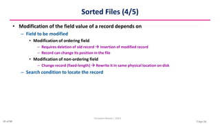 7-Apr-24
Sorted Files (4/5)
• Modification of the field value of a record depends on
– Field to be modified
• Modification of ordering field
– Requires deletion of old record  Insertion of modified record
– Record can change its position in the file
• Modification of non-ordering field
– Change record (fixed-length)  Rewrite it in same physical location on disk
– Search condition to locate the record
Christalin Nelson | SOCS
45 of 80
 
