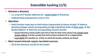 7-Apr-24
Extendible hashing (1/5)
• Maintain a directory
– i.e. array of 2d bucket addresses (d – global depth of directory)
– Implemented using dynamic array or trie
• Operation
– Hash function maps keys to hash values (represented as binary strings)  Index to
directory (integer value) corresponding to high-order(first) d bits of hash value  Get
Bucket Address  Store the corresponding record in bucket
• Several directory entries (with same first d’ bits for their hash values) may contain same
bucket address if all the records that hash to these locations fit in a single bucket
• Local depth (d’) specifies no. of bits on which the bucket contents are based
• Most record retrievals require two block accesses
– (1) To the directory, and (2) To the bucket
Christalin Nelson | SOCS
68 of 80
 
