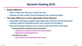 7-Apr-24
Dynamic Hashing (2/3)
• Bucket Addresses
– Either n high-order bits (or) n-1 high-order bits
– Depends on total number of keys belonging to the respective bucket
• The major difference is in the organization of the directory
– (Extendible hashing) Uses global depth (high-order d bits) for the flat directory &
combines adjacent collapsible buckets into a bucket of local depth d’
– (Dynamic hashing) maintains a tree-structured directory with 2 node types
• Internal Directory nodes that have two pointers
– Left pointer corresponds to bit 0 (in the hashed address)
– Right pointer corresponding to bit 1
• Leaf Directory nodes
– Hold a pointer to the actual bucket with records
Christalin Nelson | SOCS
74 of 80
 
