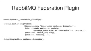 RabbitMQ Federation Plugin
-module(rabbit_federation_exchange).!
!

-rabbit_boot_step({?MODULE,!
[{description, "federation exchange decorator"},!
{mfa, {rabbit_registry, register,!
[exchange_decorator, <<"federation">>, ?MODULE]}},!
{requires, rabbit_registry},!
{enables, recovery}]}).!
!

-behaviour(rabbit_exchange_decorator).

 