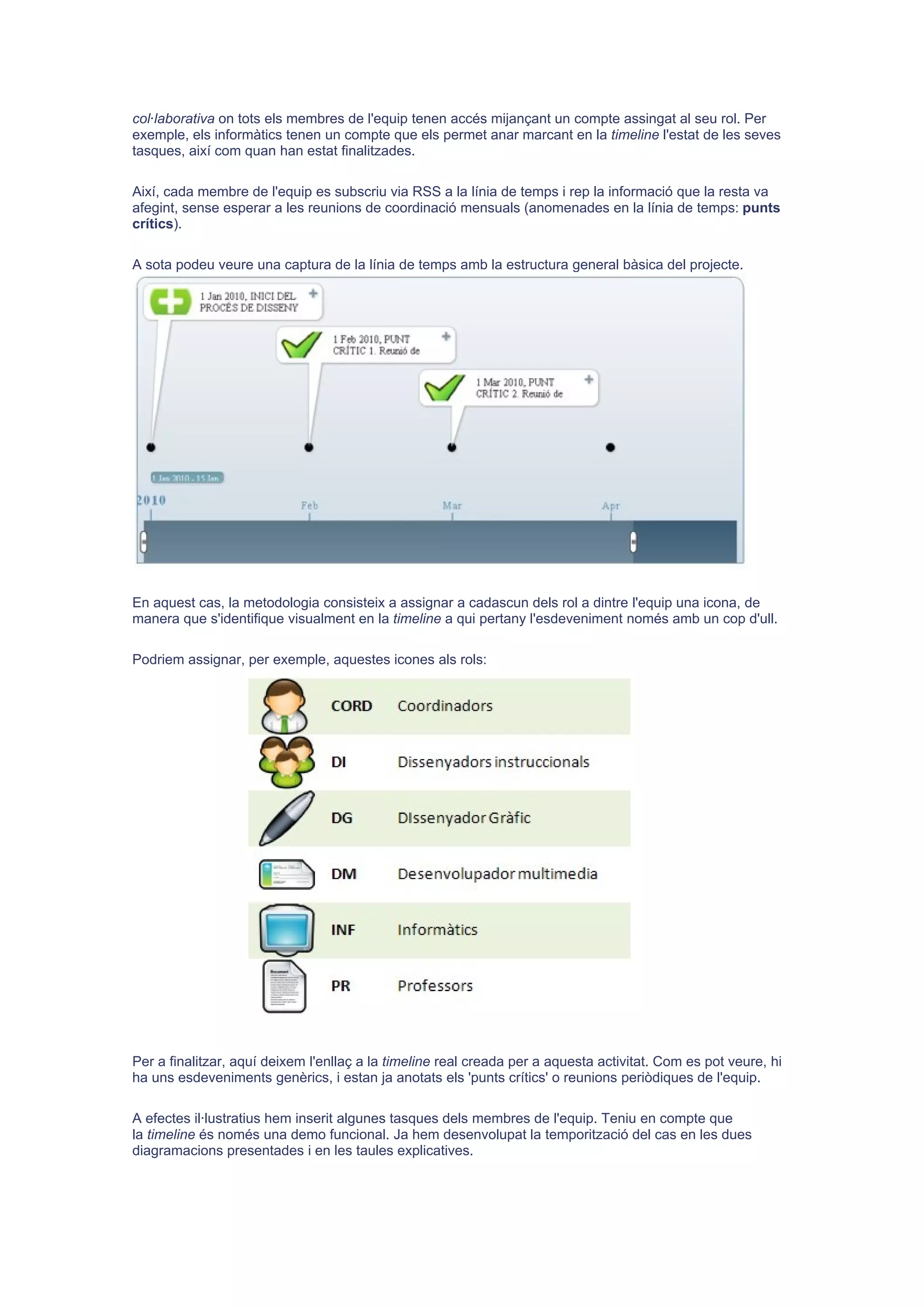 col·laborativa on tots els membres de l'equip tenen accés mijançant un compte assingat al seu rol. Per
exemple, els informàtics tenen un compte que els permet anar marcant en la timeline l'estat de les seves
tasques, així com quan han estat finalitzades.

Així, cada membre de l'equip es subscriu via RSS a la línia de temps i rep la informació que la resta va
afegint, sense esperar a les reunions de coordinació mensuals (anomenades en la línia de temps: punts
crítics).

A sota podeu veure una captura de la línia de temps amb la estructura general bàsica del projecte.




En aquest cas, la metodologia consisteix a assignar a cadascun dels rol a dintre l'equip una icona, de
manera que s'identifique visualment en la timeline a qui pertany l'esdeveniment només amb un cop d'ull.

Podriem assignar, per exemple, aquestes icones als rols:




Per a finalitzar, aquí deixem l'enllaç a la timeline real creada per a aquesta activitat. Com es pot veure, hi
ha uns esdeveniments genèrics, i estan ja anotats els 'punts crítics' o reunions periòdiques de l'equip.

A efectes il·lustratius hem inserit algunes tasques dels membres de l'equip. Teniu en compte que
la timeline és només una demo funcional. Ja hem desenvolupat la temporització del cas en les dues
diagramacions presentades i en les taules explicatives.
 