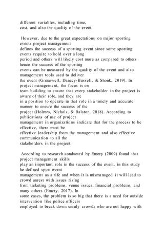 different variables, including time,
cost, and also the quality of the event.
However, due to the great expectations on major sporting
events project management
defines the success of a sporting event since some sporting
events require to hold over a long
period and others will likely cost more as compared to others
hence the success of the sporting
events can be measured by the quality of the event and also
management tools used to deliver
the event (Greenwell, Danzey-Bussell, & Shonk, 2019). In
project management, the focus is on
team building to ensure that every stakeholder in the project is
aware of their role, and they are
in a position to operate in that role in a timely and accurate
manner to ensure the success of the
project (Holmes, Nichols, & Ralston, 2018). According to
publications of use of project
management in organizations indicate that for the process to be
effective, there must be
effective leadership from the management and also effective
communication to all the
stakeholders in the project.
According to research conducted by Emery (2009) found that
project management skills
play an important role in the success of the event, in this study
he defined sport event
management as a rife and when it is mismanaged it will lead to
crowd unrest with issues rising
from ticketing problems, venue issues, financial problems, and
many others (Emery, 2017). In
some cases, the problem is so big that there is a need for outside
intervention like police officers
employed to break down unruly crowds who are not happy with
 