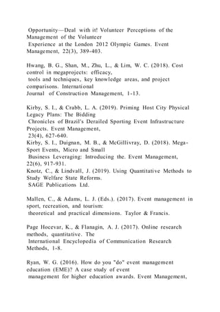 Opportunity—Deal with it! Volunteer Perceptions of the
Management of the Volunteer
Experience at the London 2012 Olympic Games. Event
Management, 22(3), 389-403.
Hwang, B. G., Shan, M., Zhu, L., & Lim, W. C. (2018). Cost
control in megaprojects: efficacy,
tools and techniques, key knowledge areas, and project
comparisons. International
Journal of Construction Management, 1-13.
Kirby, S. I., & Crabb, L. A. (2019). Priming Host City Physical
Legacy Plans: The Bidding
Chronicles of Brazil's Derailed Sporting Event Infrastructure
Projects. Event Management,
23(4), 627-640.
Kirby, S. I., Duignan, M. B., & McGillivray, D. (2018). Mega-
Sport Events, Micro and Small
Business Leveraging: Introducing the. Event Management,
22(6), 917-931.
Knotz, C., & Lindvall, J. (2019). Using Quantitative Methods to
Study Welfare State Reforms.
SAGE Publications Ltd.
Mallen, C., & Adams, L. J. (Eds.). (2017). Event management in
sport, recreation, and tourism:
theoretical and practical dimensions. Taylor & Francis.
Page Hocevar, K., & Flanagin, A. J. (2017). Online research
methods, quantitative. The
International Encyclopedia of Communication Research
Methods, 1-8.
Ryan, W. G. (2016). How do you "do" event management
education (EME)? A case study of event
management for higher education awards. Event Management,
 