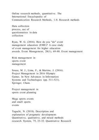 Online research methods, quantitative. The
International Encyclopedia of
Communication Research Methods, 1-8. Research methods
Data collection
process, use of
questionnaires in data
collection
Ryan, W. G. (2016). How do you "do" event
management education (EME)? A case study
of event management for higher education
awards. Event Management, 20(1), 69-80. Event management
Risk management in
sports event
management
Sousa, M. J., Lima, F., & Martins, J. (2016).
Project Management in 2016 Olympic
Games. In New Advances in Information
Systems and Technologies (pp. 511-521).
Springer, Cham.
Project management in
sports event planning
Mega sports events
and small sports
events
Taguchi, N. (2018). Description and
explanation of pragmatic development:
Quantitative, qualitative, and mixed methods
research. System, 75, 23-32. Quantitative Research
 