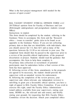What is the best project management skill needed for the
success of sport events?
BAL TAUGHT STUDENT ETHICAL OPINION FORM v.4.2
2017Ethical opinion form for Faculty of Business and Law
(BAL)taught undergraduate and postgraduate students (except
MRes)
Instructions to student
This form should be completed by the student, referring to the
Guidance Notes to accompany this form and the ‘Research
ethics – issues to consider’ guide (also to be found as an
appendix to the Guidance Notes). If you are not collecting
primary data or data that are identifiable with individuals, then
you should answer Qs 1-4, then Q11 and as many of the
questions between Qs 12-20 as are relevant in your case. The
completed form should then be passed to the supervisor prior to
a review of the possible ethical implications of the proposed
dissertation or project. Students should read the guidance that
accompanies this form to help them complete it.
No primary data collection or recruitment of potential
participants must be undertaken before a final version of this
form has been approved.
If, following review of this form, amendments to the proposals
are agreed to be necessary, the student should provide the
supervisor with an amended version for endorsement.
If, following the completion of the review process, your
supervisor and, where relevant, any independent reviewer is
unwilling to grant you a favourable ethical opinion, you have a
right of appeal to BAL Faculty Ethics Committee. If you wish to
exercise this right, email the Faculty Ethics Administrator
(email address available from your supervisor), stating your
name, HEMIS no., the relevant unit and course, and briefly
stating your grounds for requesting that BAL Faculty Ethics
Committee review the decision. Attach your completed ethics
 