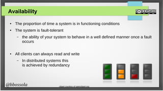 @bbossola
Availability
● The proportion of time a system is in functioning conditions
● The system is fault-tolerant
– the ability of your system to behave in a well defined manner once a fault
occurs
● All clients can always read and write
– In distributed systems this
is achieved by redundancy
clipart courtesy of openclipart.org
 