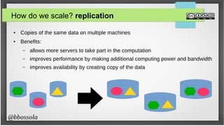 @bbossola
How do we scale? replication
● Copies of the same data on multiple machines
● Benefits:
– allows more servers to take part in the computation
– improves performance by making additional computing power and bandwidth
– improves availability by creating copy of the data
 
