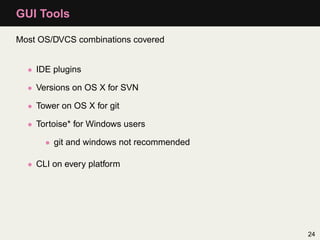 GUI Tools

Most OS/DVCS combinations covered


  • IDE plugins

  • Versions on OS X for SVN

  • Tower on OS X for git

  • Tortoise* for Windows users

      • git and windows not recommended

  • CLI on every platform




                                          24
 