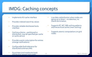 IMDG: Caching concepts
•   Implements KV cache interface                   •   Live data redistribution when nodes are
                                                        going up or down – no data loss, no
•   Provides indexed search by values                   clients termination

•   Provides reliable distributed locks             •   Supports RT, WT, WB caching patterns
    interface                                           and hierarchical caches (near caching)

•   Caching scheme – partitioned or                 •   Supports atomic computations on grid
    distributed, may be specified per cache             nodes
    or cache service

•   Provides events subscription for entries
    (change notifications)

•   Configurable fault tolerance for
    distributed schemes (HA)

•   Equal data (and read/write load)           26                                       Max A. Alexejev
    distribution among grid nodes
 