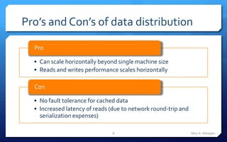 Pro’s and Con’s of data distribution

  Pro

  • Can scale horizontally beyond single machine size
  • Reads and writes performance scales horizontally

  Con

  • No fault tolerance for cached data
  • Increased latency of reads (due to network round-trip and
    serialization expenses)

                               8                                Max A. Alexejev
 