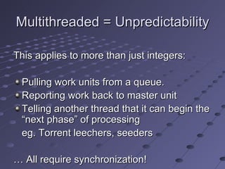 Multithreaded = Unpredictability This applies to more than just integers: Pulling work units from a queue. Reporting work back to master unit Telling another thread that it can begin the “next phase” of processing eg. Torrent leechers, seeders …  All require synchronization! 