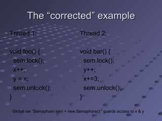 The “corrected” example Thread 1: void foo() { sem.lock(); x++; y = x; sem.unlock(); } Thread 2: void bar() { sem.lock(); y++; x+=3; sem.unlock(); } Global var “Semaphore sem = new Semaphore();” guards access to x & y 
