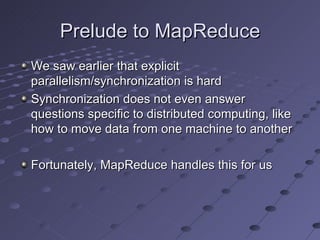 Prelude to MapReduce We saw earlier that explicit parallelism/synchronization is hard Synchronization does not even answer questions specific to distributed computing, like how to move data from one machine to another Fortunately, MapReduce handles this for us 