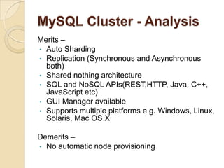 MySQL Cluster - Analysis
Merits –
• Auto Sharding
• Replication (Synchronous and Asynchronous
both)
• Shared nothing architecture
• SQL and NoSQL APIs(REST,HTTP, Java, C++,
JavaScript etc)
• GUI Manager available
• Supports multiple platforms e.g. Windows, Linux,
Solaris, Mac OS X
Demerits –
• No automatic node provisioning
 