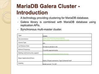 MariaDB Galera Cluster -
Introduction
• A technology providing clustering for MariaDB database.
• Galera library is combined with MariaDB database using
replication APIs.
• Synchronous multi-master cluster.
Type:
RDBMS
Documentation:
https://kb.askmonty.org/en/galera/
http://www.codership.com/wiki/doku.php
License Type
GPL
Last Release Date
5th March,2013(5.5.29)
Release Frequency
3 months approximately
Mailing List/Community support
https://lists.launchpad.net/maria-discuss/
Major Applications/Users
Hybris, Drupal commerce, Typo 3,Asterisk VoiP
Stability
Stable version "5.5.29".
 