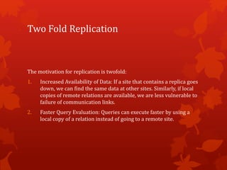 Two Fold Replication
The motivation for replication is twofold:
1. Increased Availability of Data: If a site that contains a replica goes
down, we can find the same data at other sites. Similarly, if local
copies of remote relations are available, we are less vulnerable to
failure of communication links.
2. Faster Query Evaluation: Queries can execute faster by using a
local copy of a relation instead of going to a remote site.
 