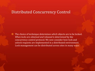 Distributed Concurrency Control
 The choice of technique determines which objects are to be locked.
When locks are obtained and released is determined by the
concurrency control protocol. We now consider how lock and
unlock requests are implemented in a distributed environment.
Lock management can be distributed across sites in many ways:
 