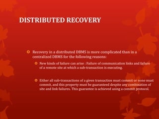 DISTRIBUTED RECOVERY
 Recovery in a distributed DBMS is more complicated than in a
centralized DBMS for the following reasons:
 New kinds of failure can arise : Failure of communication links and failure
of a remote site at which a sub-transaction is executing.
 Either all sub-transactions of a given transaction must commit or none must
commit, and this property must be guaranteed despite any combination of
site and link failures. This guarantee is achieved using a commit protocol.
 