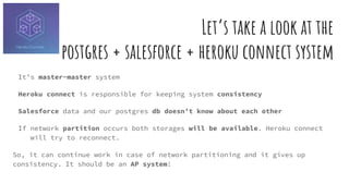 Let’s take a look at the
postgres + salesforce + heroku connect system
It’s master-master system
Heroku connect is responsible for keeping system consistency
Salesforce data and our postgres db doesn’t know about each other
If network partition occurs both storages will be available. Heroku connect
will try to reconnect.
So, it can continue work in case of network partitioning and it gives up
consistency. It should be an AP system!
 