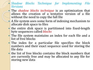  Shadow Blocks Technique for Implementing File
Versions
 The shadow blocks technique is an optimization that
allows the creation of a tentative version of a file
without the need to copy the full file
 A file system uses some form of indexing mechanism to
allocate disk space to files
 the entire disk space is partitioned into fixed-length
byte sequences called blocks
 The file system maintains an index for each file and a
list of free blocks
 The index for a particular file specifies the block
numbers and their exact sequence used for storing the
file data
 the list of free blocks contains the block numbers that
are currently free and may be allocated to any file for
storing new data
 