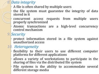 8. Data integrity
◦ A file is often shared by multiple users
◦ the file system must guarantee the integrity of data
stored in it
◦ concurrent access requests from multiple users
properly synchronized
◦ Atomic transactions are a high-level concurrency
control mechanism
9. Security
◦ protect information stored in a file system against
unauthorized access
10. Heterogeneity
◦ flexibility to their users to use different computer
platforms for different applications
◦ allows a variety of workstations to participate in the
sharing of files via the distributed file system
◦ File systems is the ability to accommodate several
different storage media
 