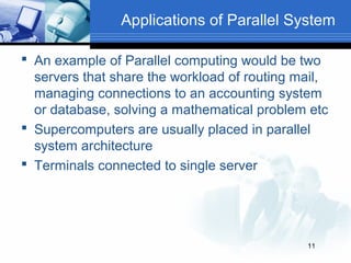 Applications of Parallel System

 An example of Parallel computing would be two
  servers that share the workload of routing mail,
  managing connections to an accounting system
  or database, solving a mathematical problem etc
 Supercomputers are usually placed in parallel
  system architecture
 Terminals connected to single server




                                              11
 
