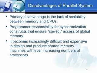 Disadvantages of Parallel System

 Primary disadvantage is the lack of scalability
  between memory and CPUs.
 Programmer responsibility for synchronization
  constructs that ensure "correct" access of global
  memory.
 It becomes increasingly difficult and expensive
  to design and produce shared memory
  machines with ever increasing numbers of
  processors.


                                                14
 