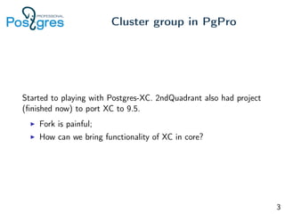 Started to playing with Postgres-XC. 2ndQuadrant also had project
(ﬁnished now) to port XC to 9.5.
Fork is painful;
How can we bring functionality of XC in core?
Cluster group in PgPro
3
 