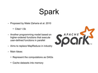 Spark
• Proposed by Matei Zaharia et al. 2010
- Cited 1.5k
• Another programming model based on
higher-ordered functions that execute
user-defined functions in parallel
• Aims to replace MapReduce in industry
• Main Ideas:
- Represent the computations as DAGs
- Cache datasets into memory
 