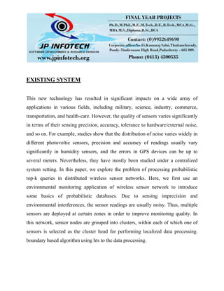 EXISTING SYSTEM
This new technology has resulted in significant impacts on a wide array of
applications in various fields, including military, science, industry, commerce,
transportation, and health-care. However, the quality of sensors varies significantly
in terms of their sensing precision, accuracy, tolerance to hardware/external noise,
and so on. For example, studies show that the distribution of noise varies widely in
different photovoltic sensors, precision and accuracy of readings usually vary
significantly in humidity sensors, and the errors in GPS devices can be up to
several meters. Nevertheless, they have mostly been studied under a centralized
system setting. In this paper, we explore the problem of processing probabilistic
top-k queries in distributed wireless sensor networks. Here, we first use an
environmental monitoring application of wireless sensor network to introduce
some basics of probabilistic databases. Due to sensing imprecision and
environmental interferences, the sensor readings are usually noisy. Thus, multiple
sensors are deployed at certain zones in order to improve monitoring quality. In
this network, sensor nodes are grouped into clusters, within each of which one of
sensors is selected as the cluster head for performing localized data processing.
boundary based algorithm using hts to the data processing.
 
