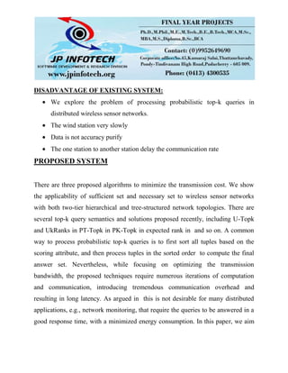 DISADVANTAGE OF EXISTING SYSTEM:
We explore the problem of processing probabilistic top-k queries in
distributed wireless sensor networks.
The wind station very slowly
Data is not accuracy purify
The one station to another station delay the communication rate
PROPOSED SYSTEM
There are three proposed algorithms to minimize the transmission cost. We show
the applicability of sufficient set and necessary set to wireless sensor networks
with both two-tier hierarchical and tree-structured network topologies. There are
several top-k query semantics and solutions proposed recently, including U-Topk
and UkRanks in PT-Topk in PK-Topk in expected rank in and so on. A common
way to process probabilistic top-k queries is to first sort all tuples based on the
scoring attribute, and then process tuples in the sorted order to compute the final
answer set. Nevertheless, while focusing on optimizing the transmission
bandwidth, the proposed techniques require numerous iterations of computation
and communication, introducing tremendous communication overhead and
resulting in long latency. As argued in this is not desirable for many distributed
applications, e.g., network monitoring, that require the queries to be answered in a
good response time, with a minimized energy consumption. In this paper, we aim
 
