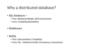 Why a distributed database?
• SQL Databases –
• Pros: Relational Model, ACID transactions
• Cons: Scalability/Availability
• Middleware
• NoSQL
• Pros: Data partition / Scalability
• Cons: No - relational model, Consistency, transactions
 