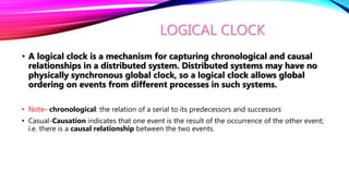 LOGICAL CLOCK
• A logical clock is a mechanism for capturing chronological and causal
relationships in a distributed system. Distributed systems may have no
physically synchronous global clock, so a logical clock allows global
ordering on events from different processes in such systems.
• Note- chronological: the relation of a serial to its predecessors and successors
• Casual-Causation indicates that one event is the result of the occurrence of the other event;
i.e. there is a causal relationship between the two events.
 