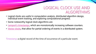 LOGICAL CLOCK USE AND
ALGORITHMS
• Logical clocks are useful in computation analysis, distributed algorithm design,
individual event tracking, and exploring computational progress.
• Some noteworthy logical clock algorithms are:
• Lamport’s timestamps, which are monotonically increasing software counters.
• Vector clocks, that allow for partial ordering of events in a distributed system.
Timestamp-a digital record of the time of occurrence of a particular event.
 