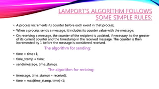 LAMPORT’S ALGORITHM FOLLOWS
SOME SIMPLE RULES:
• A process increments its counter before each event in that process;
• When a process sends a message, it includes its counter value with the message;
• On receiving a message, the counter of the recipient is updated, if necessary, to the greater
of its current counter and the timestamp in the received message. The counter is then
incremented by 1 before the message is considered received.
The algorithm for sending:
• time = time+1;
• time_stamp = time;
• send(message, time_stamp);
The algorithm for reciving:
• (message, time_stamp) = receive();
• time = max(time_stamp, time)+1;
 