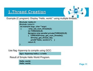 Example (C program): Display "Hello, world." using multiple threads. 
#include <stdio.h> 
#include <omp.h> 
int main(int argc, char **argv) 
{ omp_set_num_threads(2); 
int THREADS,ID; 
#pragma omp parallel private(THREADS,ID) 
{ THREADS=omp_get_num_threads(); 
ID=omp_get_thread_id(); 
printf("Hello, world.n"); } 
return 0; 
} 
Use flag -fopenmp to compile using GCC: 
$gcc -fopenmp hello.c -o hello 
Result of Simple Hello World Program. 
Cli k Click h here t to d l download dthi this i powerpoint tt lt template : H Human C t Computers Nt Network kF Free P Powerpoint itT lt 
Template 
For more : Powerpoint Backgrounds 
Page 11 
Hello, world. 
Hello, world. 
 