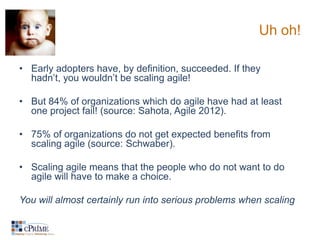 Uh oh!

• Early adopters have, by definition, succeeded. If they
  hadn’t, you wouldn’t be scaling agile!

• But 84% of organizations which do agile have had at least
  one project fail! (source: Sahota, Agile 2012).

• 75% of organizations do not get expected benefits from
  scaling agile (source: Schwaber).

• Scaling agile means that the people who do not want to do
  agile will have to make a choice.

You will almost certainly run into serious problems when scaling
 