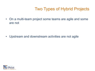 Two Types of Hybrid Projects

• On a multi-team project some teams are agile and some
  are not



• Upstream and downstream activities are not agile
 