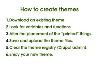 How to create themes
    1.Download an existing theme.
    2.Look for variables and functions.
    3.Alter the placement of the “printed” things.
    4.Save and upload the theme files.
    5.Clear the theme registry (Drupal admin).
    6.Enjoy your new theme.


                            
 